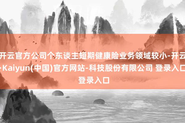 开云官方公司个东谈主短期健康险业务领域较小-开云·Kaiyun(中国)官方网站-科技股份有限公司 登录入口