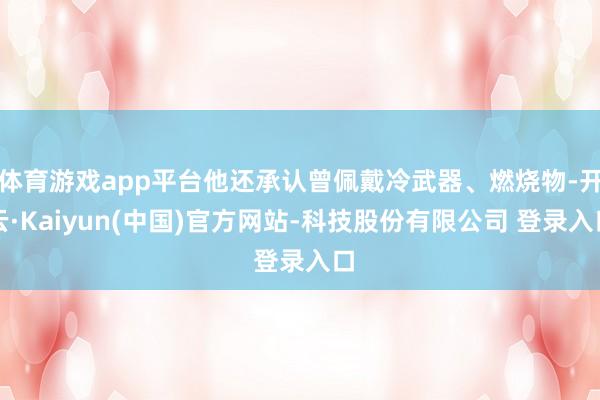 体育游戏app平台他还承认曾佩戴冷武器、燃烧物-开云·Kaiyun(中国)官方网站-科技股份有限公司 登录入口