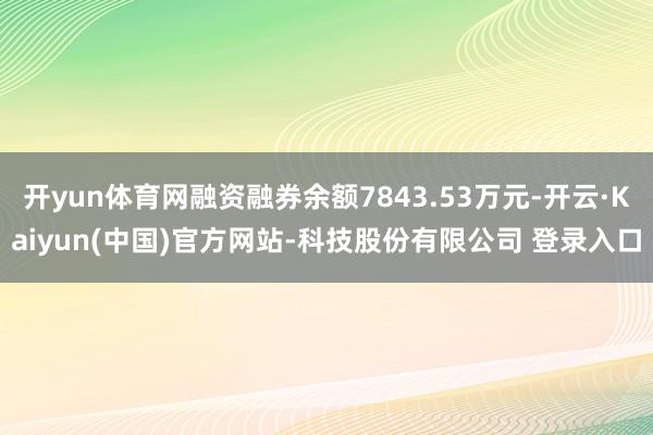 开yun体育网融资融券余额7843.53万元-开云·Kaiyun(中国)官方网站-科技股份有限公司 登录入口
