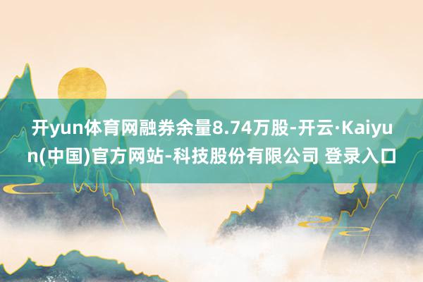 开yun体育网融券余量8.74万股-开云·Kaiyun(中国)官方网站-科技股份有限公司 登录入口