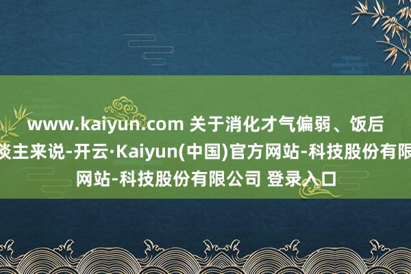 www.kaiyun.com 关于消化才气偏弱、饭后容易腹胀的东谈主来说-开云·Kaiyun(中国)官方网站-科技股份有限公司 登录入口