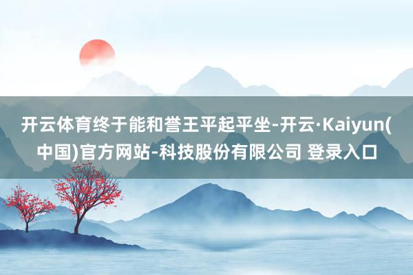 开云体育终于能和誉王平起平坐-开云·Kaiyun(中国)官方网站-科技股份有限公司 登录入口