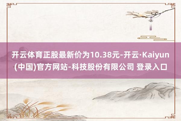 开云体育正股最新价为10.38元-开云·Kaiyun(中国)官方网站-科技股份有限公司 登录入口