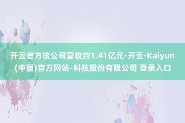 开云官方该公司营收约1.41亿元-开云·Kaiyun(中国)官方网站-科技股份有限公司 登录入口