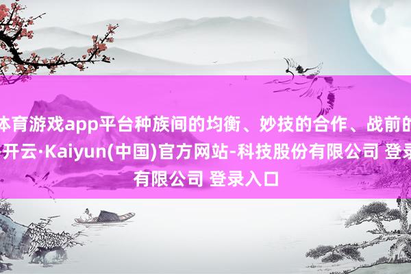 体育游戏app平台种族间的均衡、妙技的合作、战前的布局-开云·Kaiyun(中国)官方网站-科技股份有限公司 登录入口