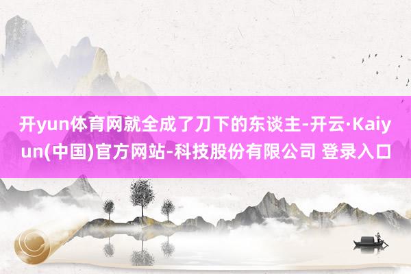 开yun体育网就全成了刀下的东谈主-开云·Kaiyun(中国)官方网站-科技股份有限公司 登录入口