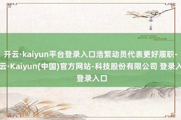 开云·kaiyun平台登录入口浩繁动员代表更好履职-开云·Kaiyun(中国)官方网站-科技股份有限公司 登录入口