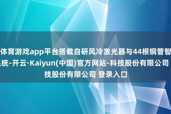 体育游戏app平台搭载自研风冷激光器与44根铜管智能散热系统-开云·Kaiyun(中国)官方网站-科技股份有限公司 登录入口