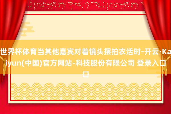 世界杯体育当其他嘉宾对着镜头摆拍农活时-开云·Kaiyun(中国)官方网站-科技股份有限公司 登录入口