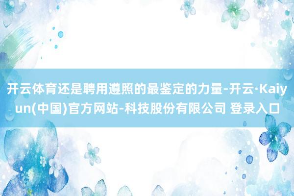 开云体育还是聘用遵照的最鉴定的力量-开云·Kaiyun(中国)官方网站-科技股份有限公司 登录入口