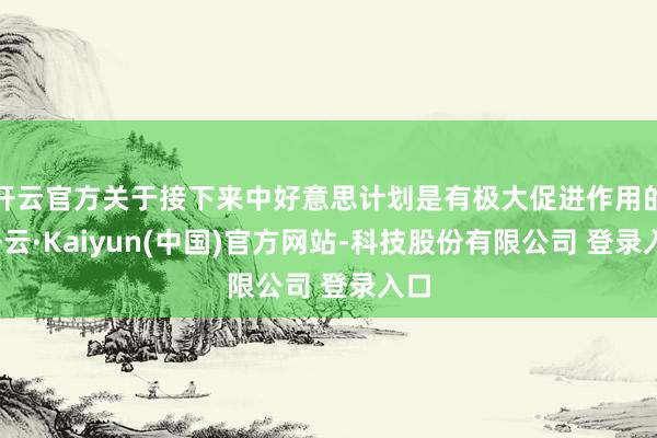 开云官方关于接下来中好意思计划是有极大促进作用的-开云·Kaiyun(中国)官方网站-科技股份有限公司 登录入口