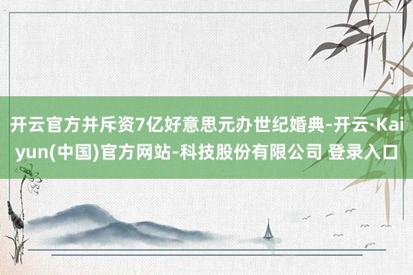 开云官方并斥资7亿好意思元办世纪婚典-开云·Kaiyun(中国)官方网站-科技股份有限公司 登录入口