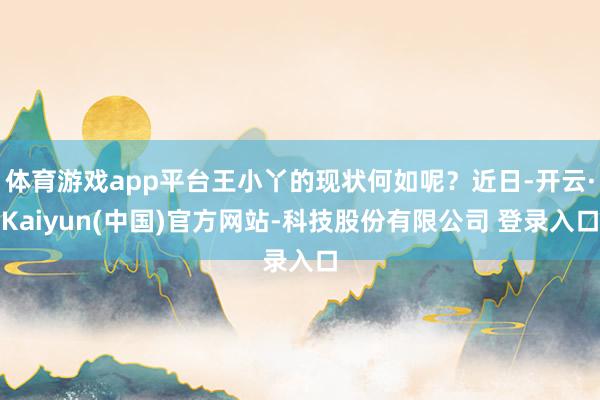 体育游戏app平台王小丫的现状何如呢？近日-开云·Kaiyun(中国)官方网站-科技股份有限公司 登录入口