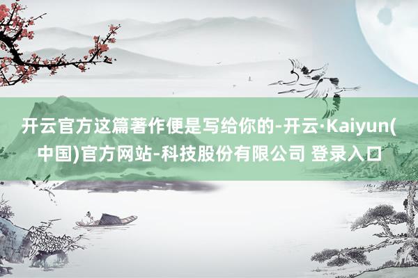 开云官方这篇著作便是写给你的-开云·Kaiyun(中国)官方网站-科技股份有限公司 登录入口