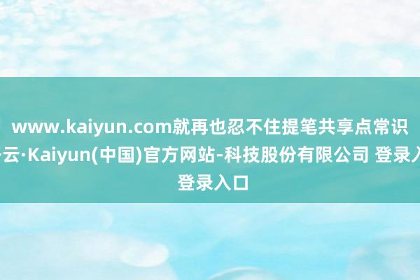 www.kaiyun.com就再也忍不住提笔共享点常识-开云·Kaiyun(中国)官方网站-科技股份有限公司 登录入口