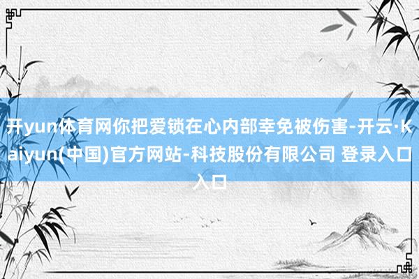 开yun体育网你把爱锁在心内部幸免被伤害-开云·Kaiyun(中国)官方网站-科技股份有限公司 登录入口