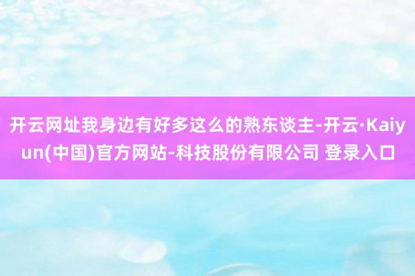 开云网址我身边有好多这么的熟东谈主-开云·Kaiyun(中国)官方网站-科技股份有限公司 登录入口