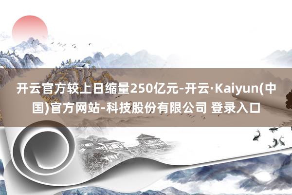 开云官方较上日缩量250亿元-开云·Kaiyun(中国)官方网站-科技股份有限公司 登录入口