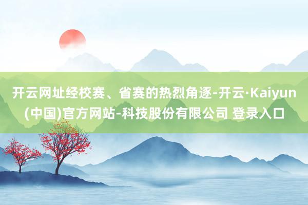 开云网址经校赛、省赛的热烈角逐-开云·Kaiyun(中国)官方网站-科技股份有限公司 登录入口