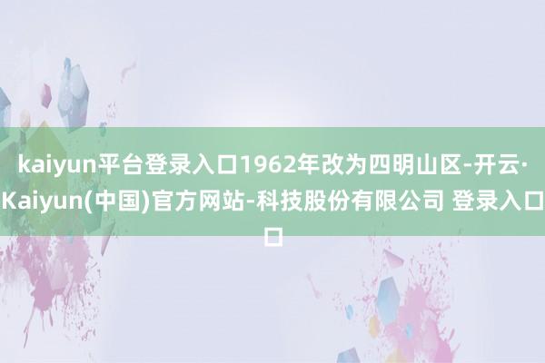 kaiyun平台登录入口1962年改为四明山区-开云·Kaiyun(中国)官方网站-科技股份有限公司 登录入口