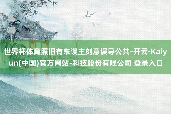 世界杯体育照旧有东谈主刻意误导公共-开云·Kaiyun(中国)官方网站-科技股份有限公司 登录入口