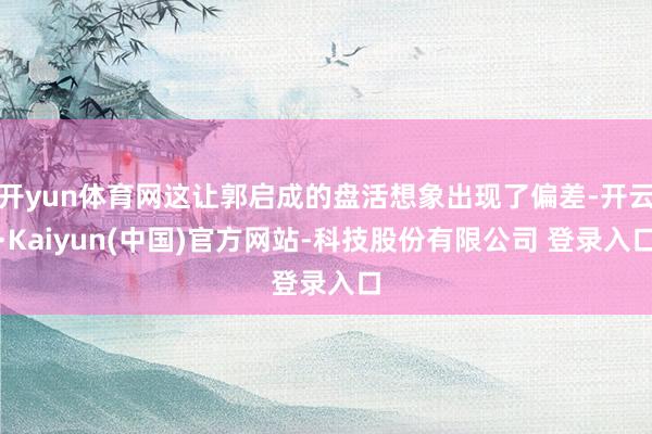 开yun体育网这让郭启成的盘活想象出现了偏差-开云·Kaiyun(中国)官方网站-科技股份有限公司 登录入口