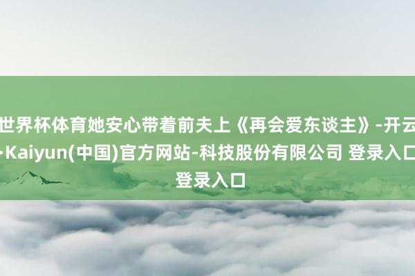 世界杯体育她安心带着前夫上《再会爱东谈主》-开云·Kaiyun(中国)官方网站-科技股份有限公司 登录入口