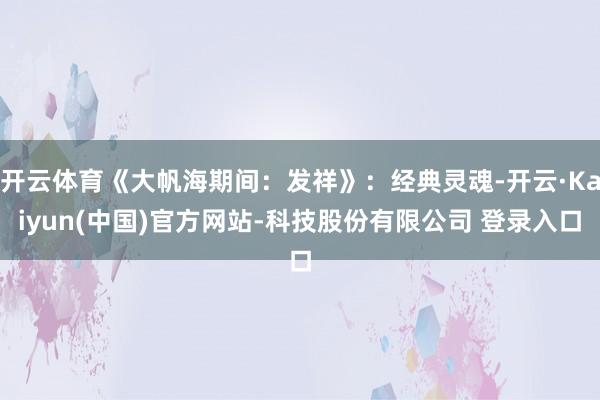开云体育《大帆海期间：发祥》：经典灵魂-开云·Kaiyun(中国)官方网站-科技股份有限公司 登录入口