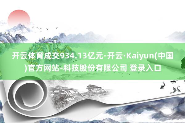 开云体育成交934.13亿元-开云·Kaiyun(中国)官方网站-科技股份有限公司 登录入口