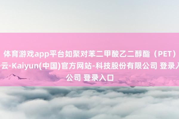 体育游戏app平台如聚对苯二甲酸乙二醇酯（PET）-开云·Kaiyun(中国)官方网站-科技股份有限公司 登录入口