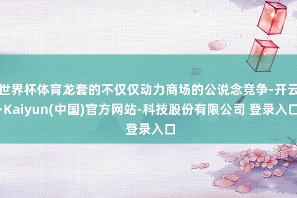 世界杯体育龙套的不仅仅动力商场的公说念竞争-开云·Kaiyun(中国)官方网站-科技股份有限公司 登录入口