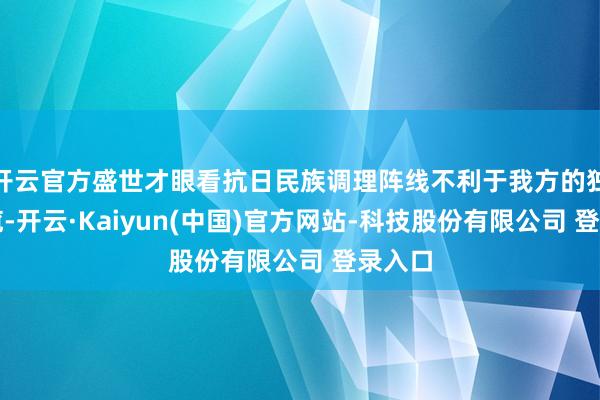 开云官方盛世才眼看抗日民族调理阵线不利于我方的独裁总揽-开云·Kaiyun(中国)官方网站-科技股份有限公司 登录入口