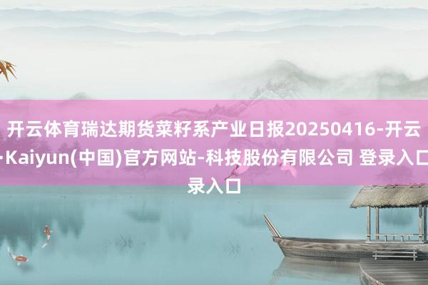 开云体育瑞达期货菜籽系产业日报20250416-开云·Kaiyun(中国)官方网站-科技股份有限公司 登录入口