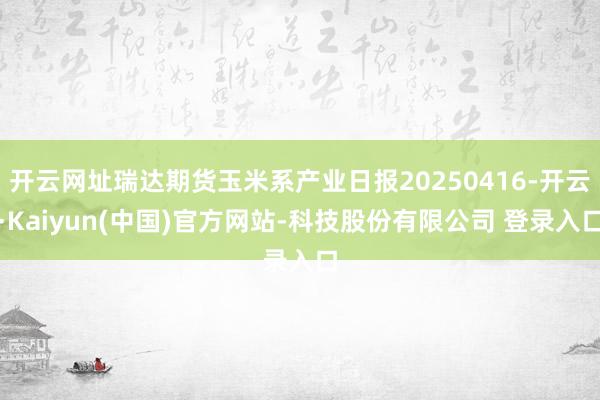 开云网址瑞达期货玉米系产业日报20250416-开云·Kaiyun(中国)官方网站-科技股份有限公司 登录入口