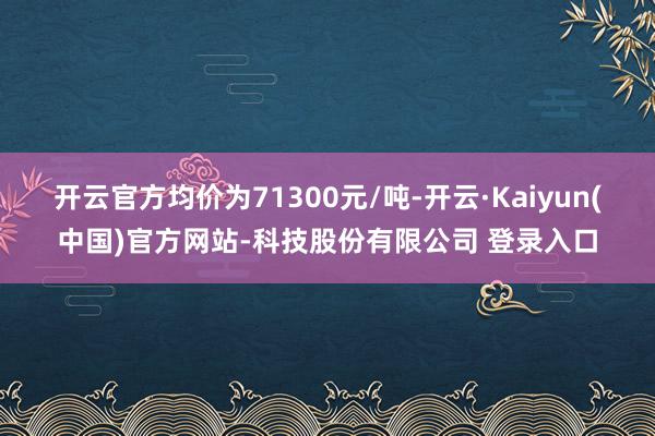 开云官方均价为71300元/吨-开云·Kaiyun(中国)官方网站-科技股份有限公司 登录入口