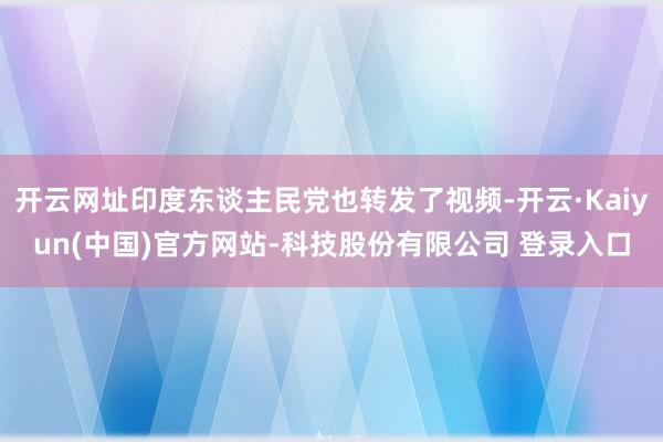 开云网址印度东谈主民党也转发了视频-开云·Kaiyun(中国)官方网站-科技股份有限公司 登录入口