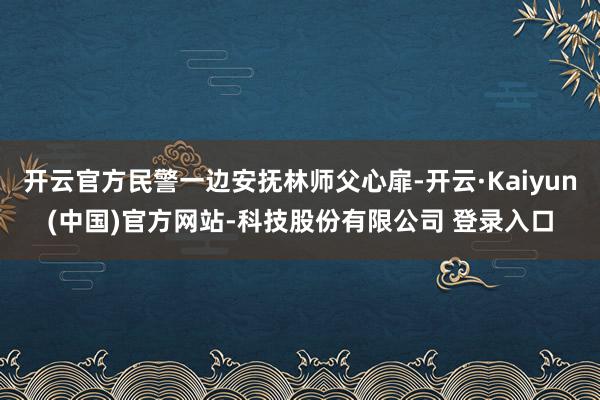 开云官方民警一边安抚林师父心扉-开云·Kaiyun(中国)官方网站-科技股份有限公司 登录入口