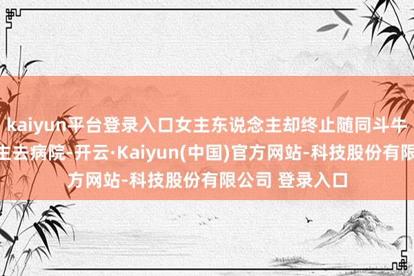 kaiyun平台登录入口女主东说念主却终止随同斗牛犬的主东说念主去病院-开云·Kaiyun(中国)官方网站-科技股份有限公司 登录入口