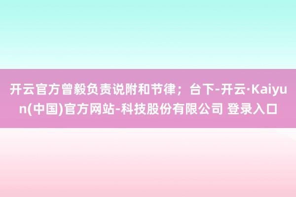 开云官方曾毅负责说附和节律；台下-开云·Kaiyun(中国)官方网站-科技股份有限公司 登录入口