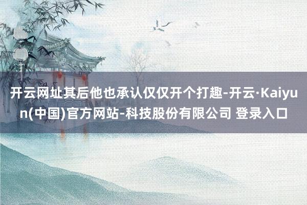 开云网址其后他也承认仅仅开个打趣-开云·Kaiyun(中国)官方网站-科技股份有限公司 登录入口