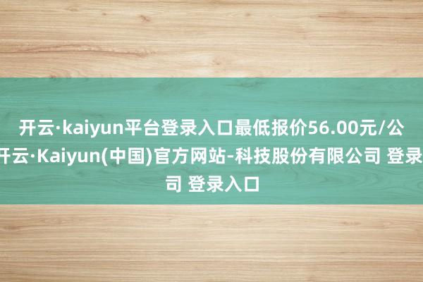 开云·kaiyun平台登录入口最低报价56.00元/公斤-开云·Kaiyun(中国)官方网站-科技股份有限公司 登录入口