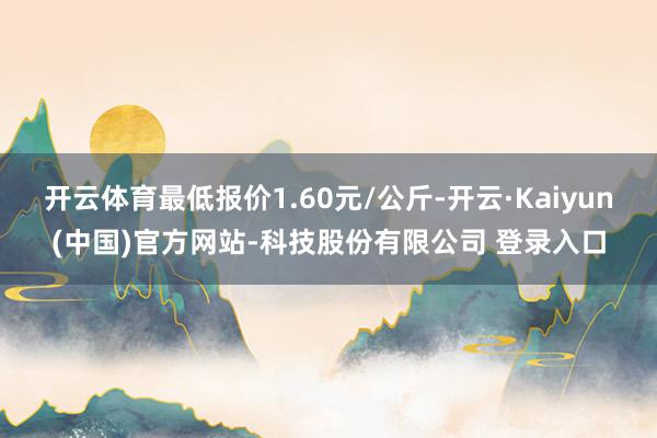 开云体育最低报价1.60元/公斤-开云·Kaiyun(中国)官方网站-科技股份有限公司 登录入口