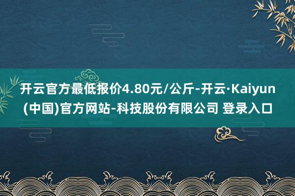 开云官方最低报价4.80元/公斤-开云·Kaiyun(中国)官方网站-科技股份有限公司 登录入口