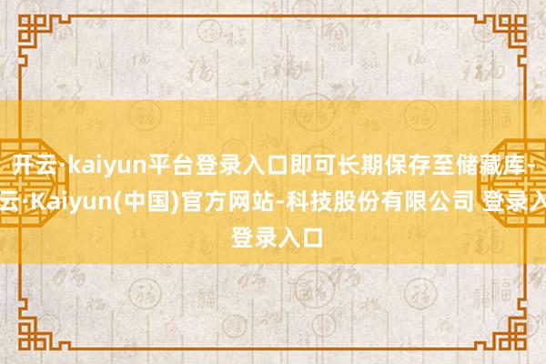 开云·kaiyun平台登录入口即可长期保存至储藏库-开云·Kaiyun(中国)官方网站-科技股份有限公司 登录入口