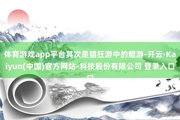 体育游戏app平台其次是猖狂游中的鲲游-开云·Kaiyun(中国)官方网站-科技股份有限公司 登录入口