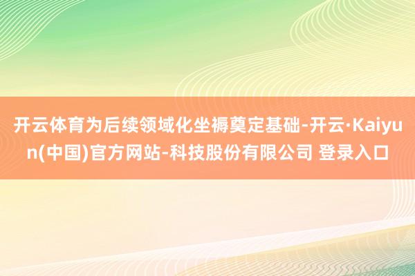 开云体育为后续领域化坐褥奠定基础-开云·Kaiyun(中国)官方网站-科技股份有限公司 登录入口