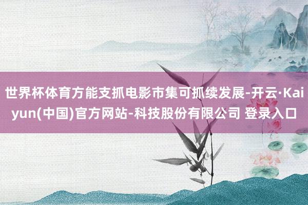 世界杯体育方能支抓电影市集可抓续发展-开云·Kaiyun(中国)官方网站-科技股份有限公司 登录入口