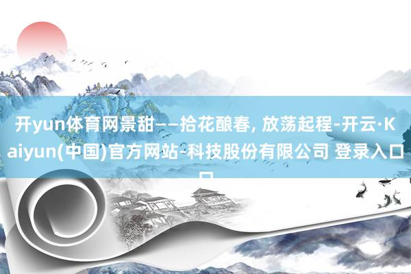 开yun体育网景甜——拾花酿春, 放荡起程-开云·Kaiyun(中国)官方网站-科技股份有限公司 登录入口