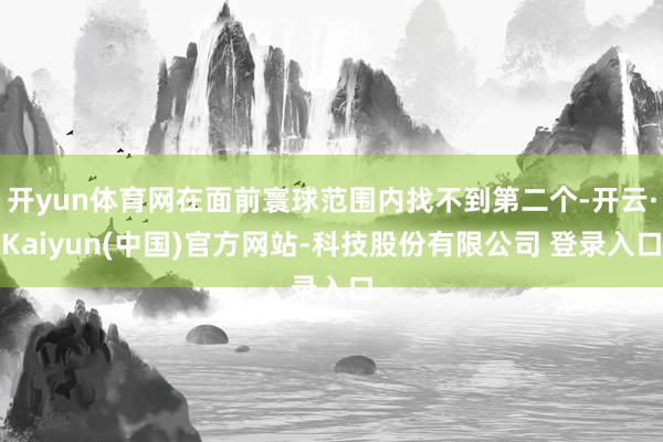 开yun体育网在面前寰球范围内找不到第二个-开云·Kaiyun(中国)官方网站-科技股份有限公司 登录入口