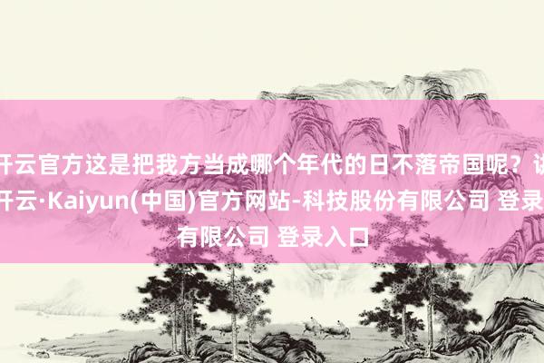 开云官方这是把我方当成哪个年代的日不落帝国呢？讲真-开云·Kaiyun(中国)官方网站-科技股份有限公司 登录入口